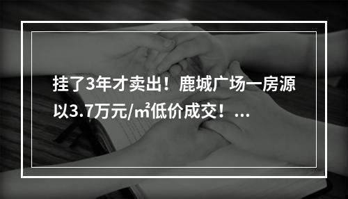 挂了3年才卖出！鹿城广场一房源以3.7万元/㎡低价成交！咋回事？