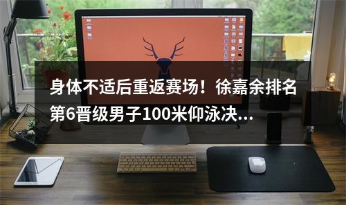 身体不适后重返赛场！徐嘉余排名第6晋级男子100米仰泳决赛