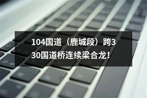 104国道（鹿城段）跨330国道桥连续梁合龙！