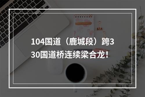 104国道（鹿城段）跨330国道桥连续梁合龙！