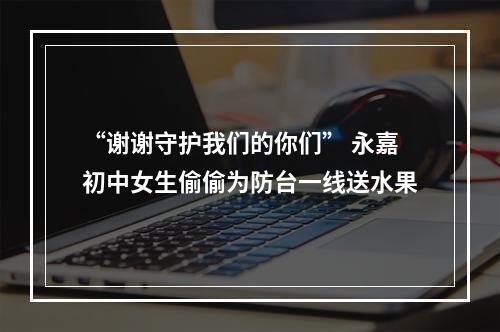 “谢谢守护我们的你们” 永嘉初中女生偷偷为防台一线送水果