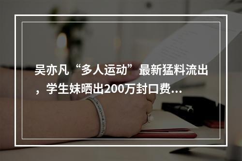吴亦凡“多人运动”最新猛料流出，学生妹晒出200万封口费证据!聊天记录全曝 ...