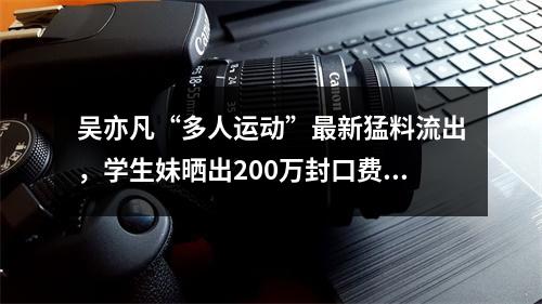 吴亦凡“多人运动”最新猛料流出，学生妹晒出200万封口费证据!聊天记录全曝 ...
