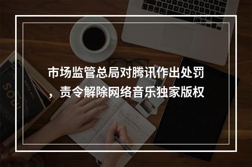 市场监管总局对腾讯作出处罚，责令解除网络音乐独家版权