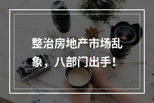 整治房地产市场乱象，八部门出手！