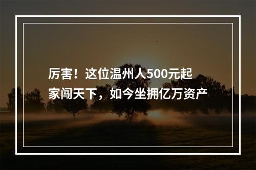 厉害！这位温州人500元起家闯天下，如今坐拥亿万资产