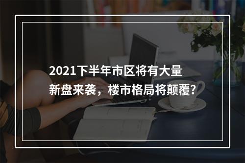 2021下半年市区将有大量新盘来袭，楼市格局将颠覆？