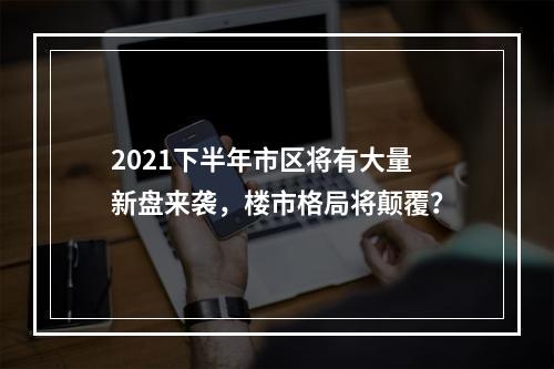 2021下半年市区将有大量新盘来袭，楼市格局将颠覆？