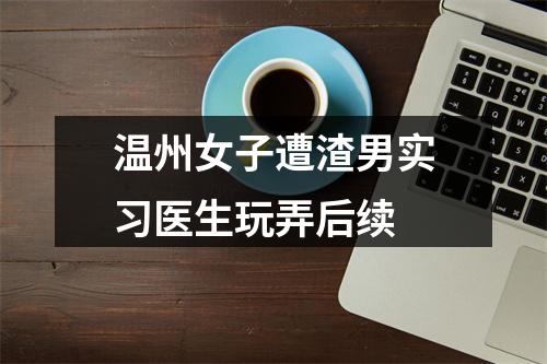 温州女子遭渣男实习医生玩弄后续