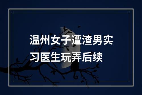 温州女子遭渣男实习医生玩弄后续