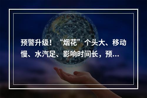 预警升级！“烟花”个头大、移动慢、水汽足、影响时间长，预计登陆时间为… ...