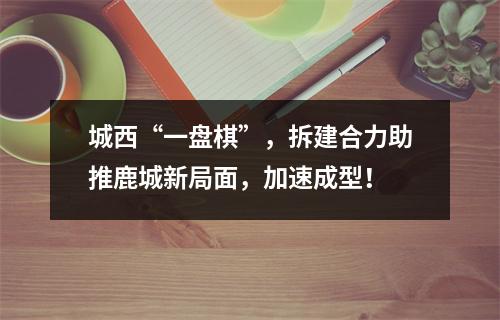 城西“一盘棋”，拆建合力助推鹿城新局面，加速成型！