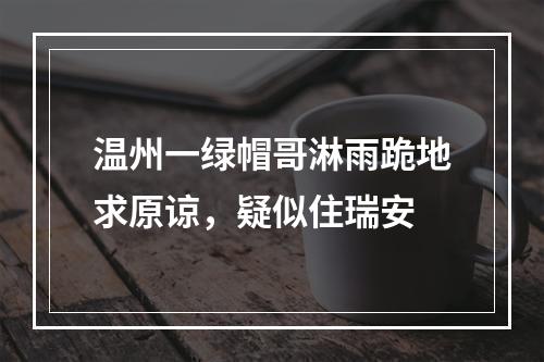 温州一绿帽哥淋雨跪地求原谅，疑似住瑞安