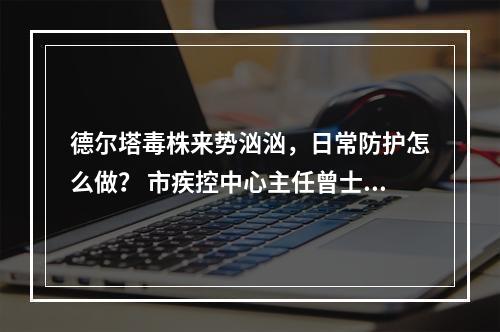 德尔塔毒株来势汹汹，日常防护怎么做？ 市疾控中心主任曾士典今接受记者专访，回应...