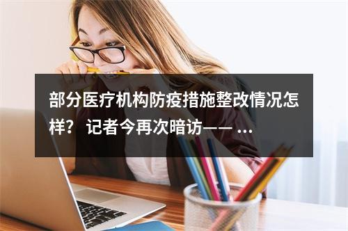 部分医疗机构防疫措施整改情况怎样？ 记者今再次暗访—— 门口有专人查验行程卡 戴...