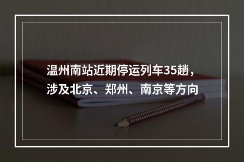 温州南站近期停运列车35趟，涉及北京、郑州、南京等方向