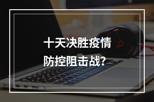 十天决胜疫情防控阻击战？