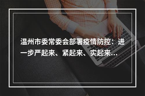 温州市委常委会部署疫情防控：进一步严起来、紧起来、实起来、动起来