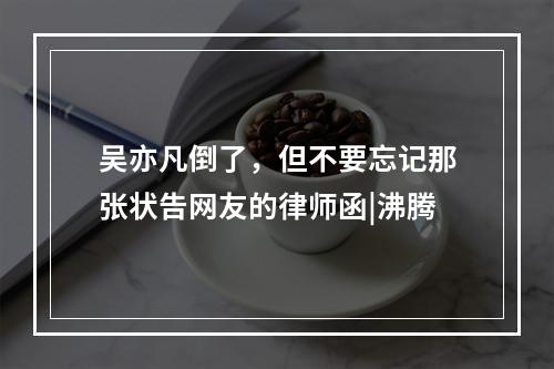 吴亦凡倒了，但不要忘记那张状告网友的律师函|沸腾