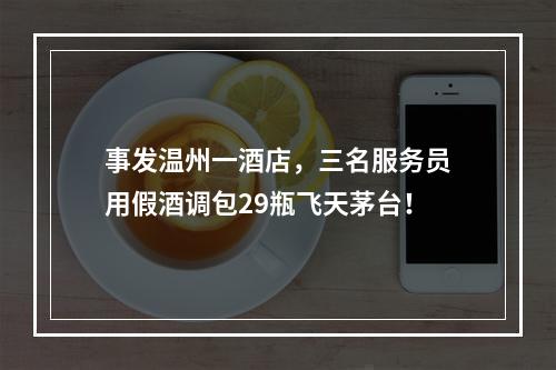 事发温州一酒店，三名服务员用假酒调包29瓶飞天茅台！