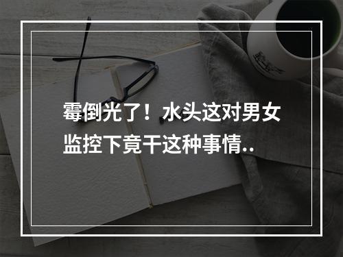 霉倒光了！水头这对男女监控下竟干这种事情..
