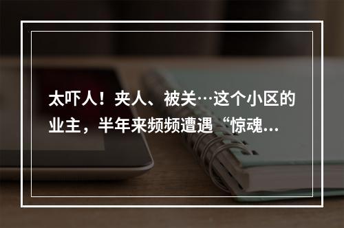 太吓人！夹人、被关…这个小区的业主，半年来频频遭遇“惊魂一刻”！到底发 ...