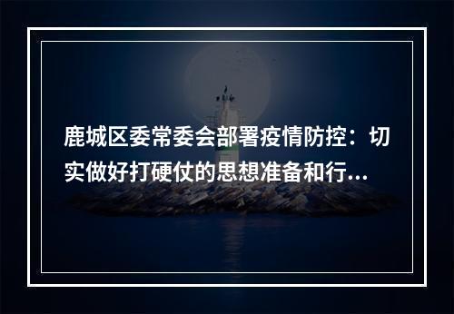 鹿城区委常委会部署疫情防控：切实做好打硬仗的思想准备和行动准备！