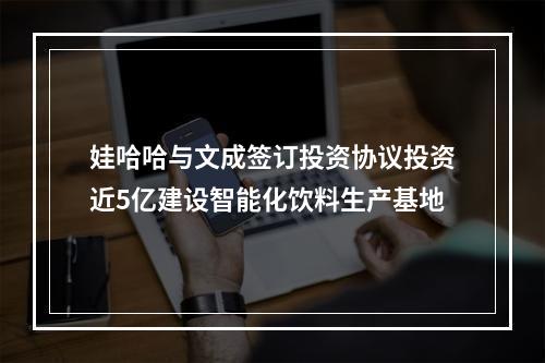 娃哈哈与文成签订投资协议投资近5亿建设智能化饮料生产基地