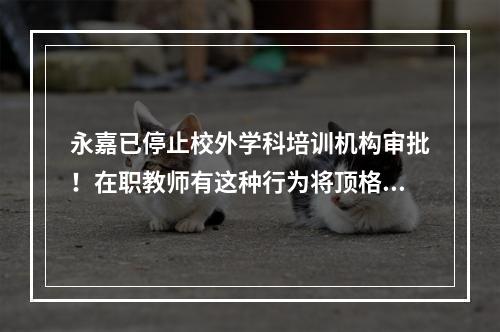 永嘉已停止校外学科培训机构审批！在职教师有这种行为将顶格处理！