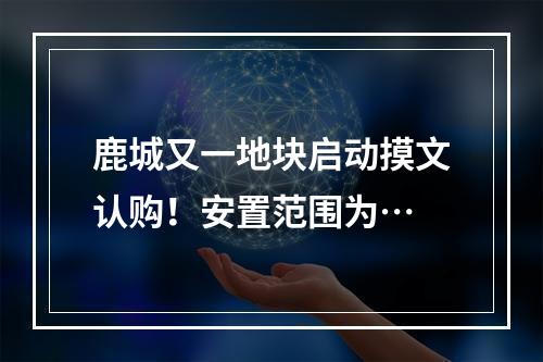 鹿城又一地块启动摸文认购！安置范围为…