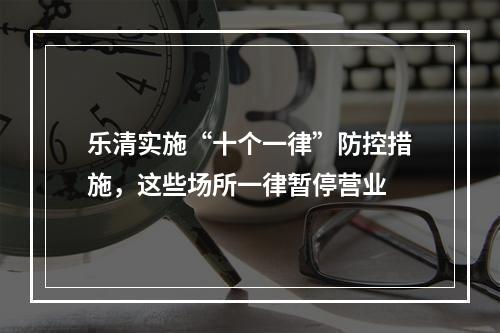 乐清实施“十个一律”防控措施，这些场所一律暂停营业