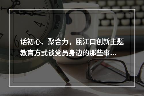话初心、聚合力，瓯江口创新主题教育方式谈党员身边的那些事儿