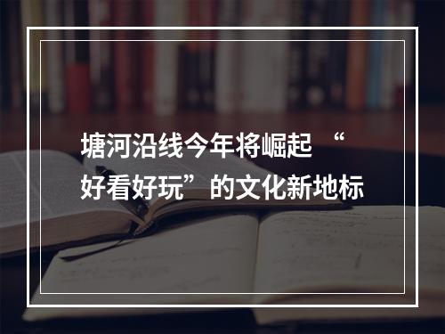 塘河沿线今年将崛起 “好看好玩”的文化新地标