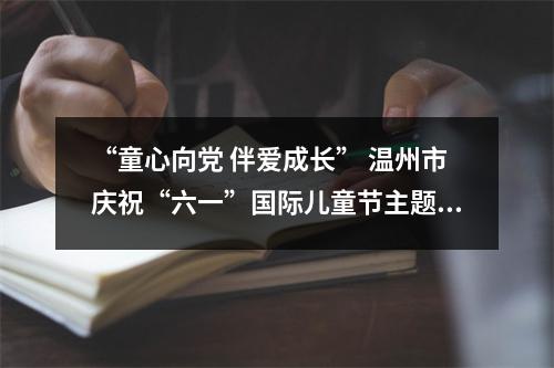 “童心向党 伴爱成长” 温州市庆祝“六一”国际儿童节主题活动今日举行