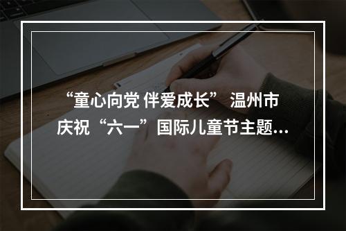 “童心向党 伴爱成长” 温州市庆祝“六一”国际儿童节主题活动今日举行