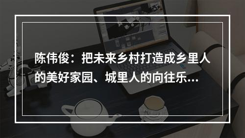 陈伟俊：把未来乡村打造成乡里人的美好家园、城里人的向往乐园