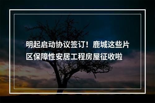 明起启动协议签订！鹿城这些片区保障性安居工程房屋征收啦