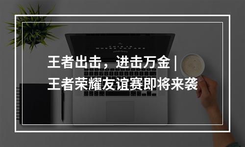 王者出击，进击万金 | 王者荣耀友谊赛即将来袭