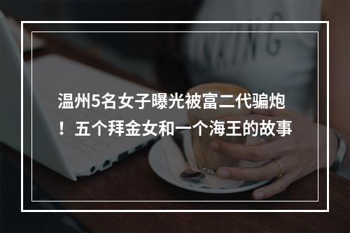 温州5名女子曝光被富二代骗炮！五个拜金女和一个海王的故事