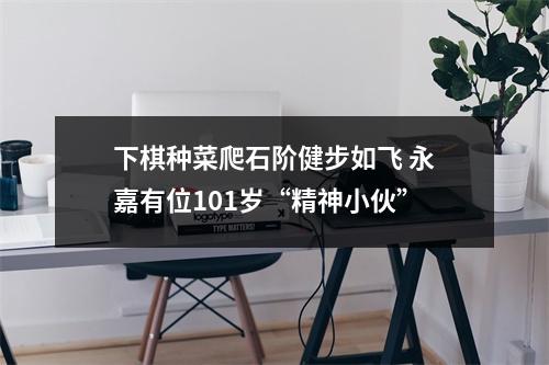 下棋种菜爬石阶健步如飞 永嘉有位101岁“精神小伙”
