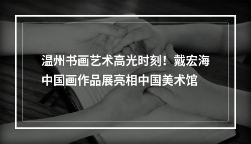 温州书画艺术高光时刻！戴宏海中国画作品展亮相中国美术馆