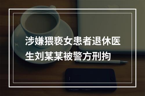 涉嫌猥亵女患者退休医生刘某某被警方刑拘
