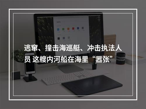 逃窜、撞击海巡艇、冲击执法人员 这艘内河船在海里“嚣张”