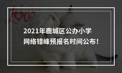 2021年鹿城区公办小学网络错峰预报名时间公布！