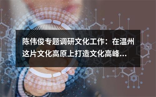 陈伟俊专题调研文化工作：在温州这片文化高原上打造文化高峰精神地标