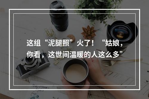 这组“泥腿照”火了！“姑娘，你看，这世间温暖的人这么多”