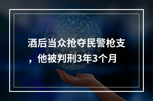 酒后当众抢夺民警枪支，他被判刑3年3个月