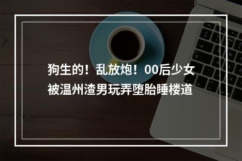 狗生的！乱放炮！00后少女被温州渣男玩弄堕胎睡楼道