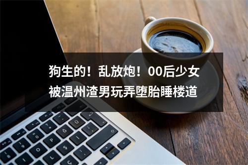 狗生的！乱放炮！00后少女被温州渣男玩弄堕胎睡楼道