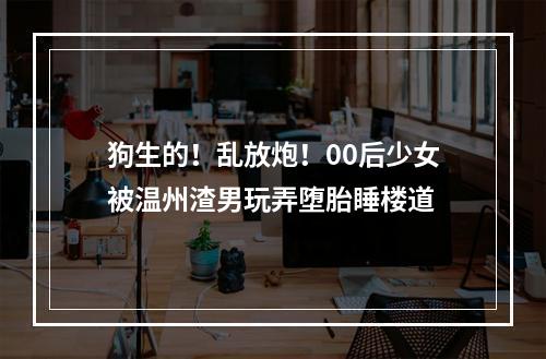 狗生的！乱放炮！00后少女被温州渣男玩弄堕胎睡楼道